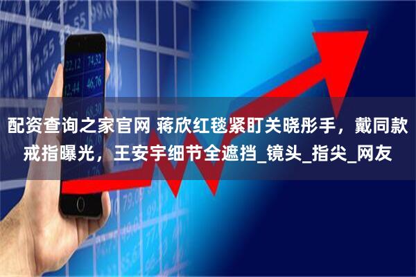 配资查询之家官网 蒋欣红毯紧盯关晓彤手，戴同款戒指曝光，王安宇细节全遮挡_镜头_指尖_网友