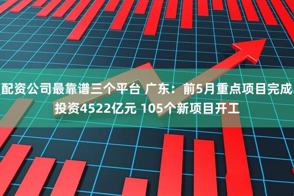 配资公司最靠谱三个平台 广东：前5月重点项目完成投资4522亿元 105个新项目开工
