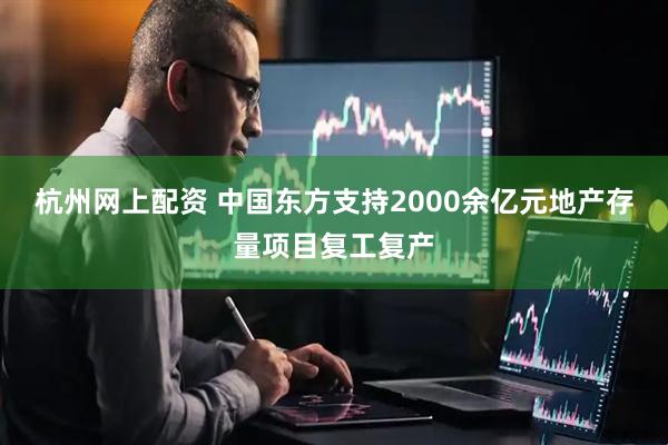 杭州网上配资 中国东方支持2000余亿元地产存量项目复工复产
