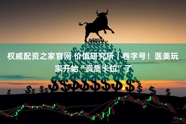 权威配资之家官网 价值研究所｜卷字号！医美玩家开始“资质卡位”了