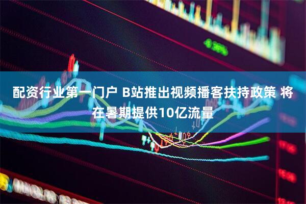 配资行业第一门户 B站推出视频播客扶持政策 将在暑期提供10亿流量
