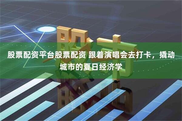 股票配资平台股票配资 跟着演唱会去打卡，撬动城市的夏日经济学