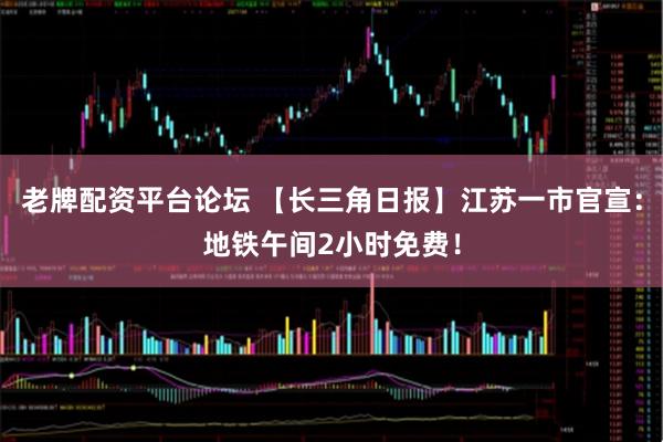 老牌配资平台论坛 【长三角日报】江苏一市官宣：地铁午间2小时免费！