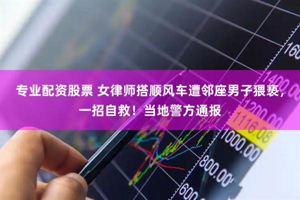 专业配资股票 女律师搭顺风车遭邻座男子猥亵，一招自救！当地警方通报