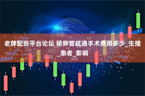 老牌配资平台论坛 输卵管疏通手术费用多少_生殖_患者_影响