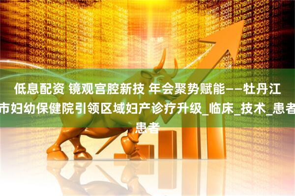 低息配资 镜观宫腔新技 年会聚势赋能——牡丹江市妇幼保健院引领区域妇产诊疗升级_临床_技术_患者