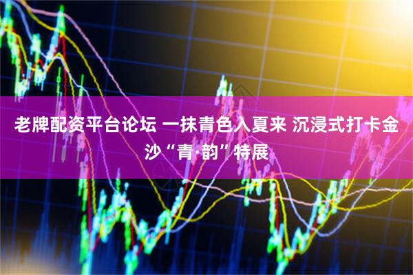 老牌配资平台论坛 一抹青色入夏来 沉浸式打卡金沙“青·韵”特展
