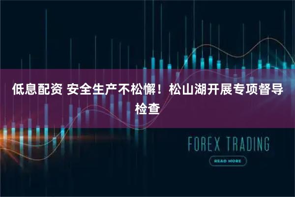 低息配资 安全生产不松懈！松山湖开展专项督导检查