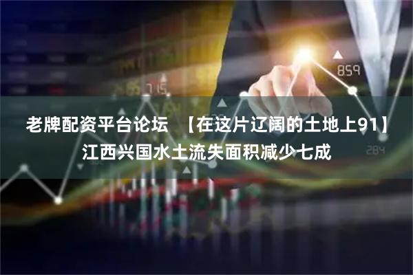 老牌配资平台论坛  【在这片辽阔的土地上91】江西兴国水土流失面积减少七成