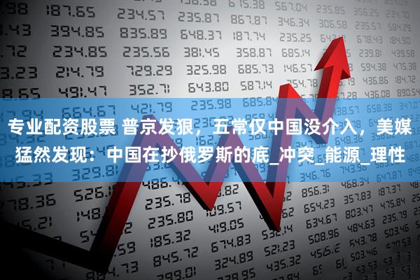 专业配资股票 普京发狠，五常仅中国没介入，美媒猛然发现：中国在抄俄罗斯的底_冲突_能源_理性