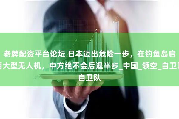 老牌配资平台论坛 日本迈出危险一步，在钓鱼岛启用大型无人机，中方绝不会后退半步_中国_领空_自卫队