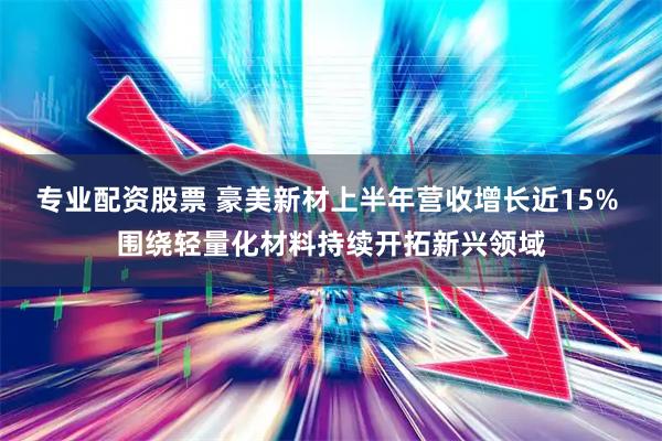 专业配资股票 豪美新材上半年营收增长近15% 围绕轻量化材料持续开拓新兴领域