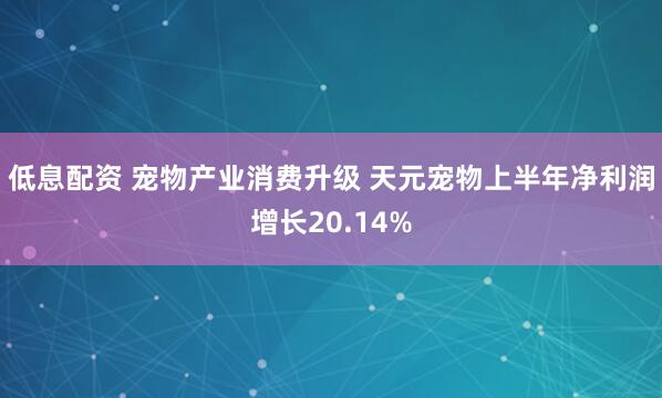 低息配资 宠物产业消费升级 天元宠物上半年净利润增长20.14%