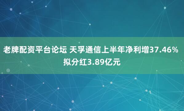 老牌配资平台论坛 天孚通信上半年净利增37.46% 拟分红3.89亿元