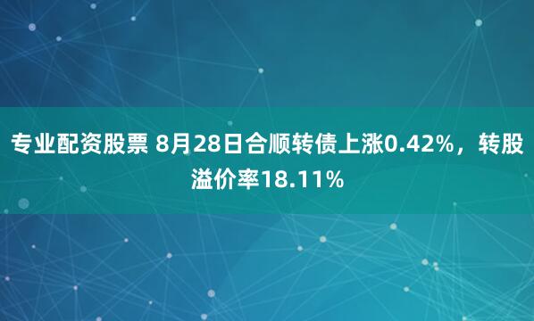 专业配资股票 8月28日合顺转债上涨0.42%，转股溢价率18.11%
