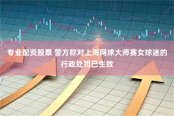 专业配资股票 警方称对上海网球大师赛女球迷的行政处罚已生效
