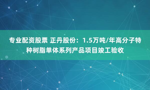 专业配资股票 正丹股份：1.5万吨/年高分子特种树脂单体系列产品项目竣工验收
