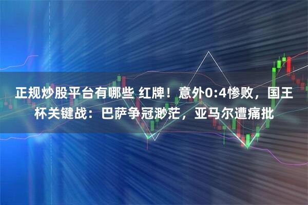 正规炒股平台有哪些 红牌！意外0:4惨败，国王杯关键战：巴萨争冠渺茫，亚马尔遭痛批